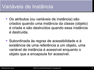 Variáveis de Instância

      Os atributos (ou variáveis de instância) são
          criados quando uma instância da classe (objeto)
          é criada e são destruídos quando essa instância
          é destruída.

      Subordinada às regras de acessibilidade e à
          existência de uma referência a um objeto, uma
          variável de instância é acessível enquanto o
          objeto que a encapsula for acessível.


Variáveis em Java       ©2012 Ludimila Monjardim Casagrande   6
 