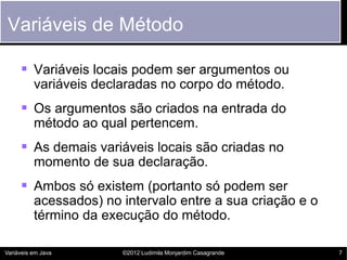 Variáveis de Método

      Variáveis locais podem ser argumentos ou
          variáveis declaradas no corpo do método.
      Os argumentos são criados na entrada do
          método ao qual pertencem.
      As demais variáveis locais são criadas no
          momento de sua declaração.
      Ambos só existem (portanto só podem ser
          acessados) no intervalo entre a sua criação e o
          término da execução do método.

Variáveis em Java       ©2012 Ludimila Monjardim Casagrande   7
 