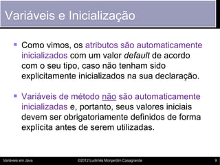 Variáveis e Inicialização

      Como vimos, os atributos são automaticamente
          inicializados com um valor default de acordo
          com o seu tipo, caso não tenham sido
          explicitamente inicializados na sua declaração.

      Variáveis de método não são automaticamente
          inicializadas e, portanto, seus valores iniciais
          devem ser obrigatoriamente definidos de forma
          explícita antes de serem utilizadas.


Variáveis em Java        ©2012 Ludimila Monjardim Casagrande   9
 