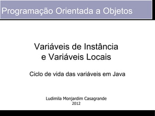 Programação Orientada a Objetos



       Variáveis de Instância
        e Variáveis Locais
      Ciclo de vida das variáveis em Java


           Ludimila Monjardim Casagrande
                       2012
 