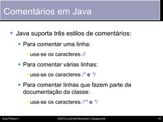 Comentários em Java

       Java suporta três estilos de comentários:
             Para comentar uma linha:
                  usa-se os caracteres //
             Para comentar várias linhas:
                  usa-se os caracteres /* e */
             Para comentar linhas que fazem parte da
              documentação da classe:
                  usa-se os caracteres /** e */

Aula Prática 1                ©2012 Ludimila Monjardim Casagrande   10
 