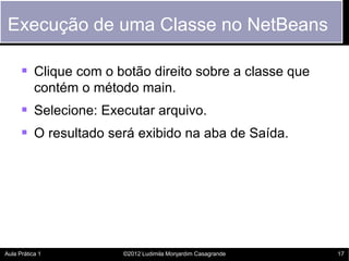 Execução de uma Classe no NetBeans

       Clique com o botão direito sobre a classe que
           contém o método main.
       Selecione: Executar arquivo.
       O resultado será exibido na aba de Saída.




Aula Prática 1          ©2012 Ludimila Monjardim Casagrande   17
 
