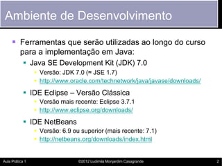 Ambiente de Desenvolvimento

      Ferramentas que serão utilizadas ao longo do curso
          para a implementação em Java:
             Java SE Development Kit (JDK) 7.0
                  Versão: JDK 7.0 (≈ JSE 1.7)
                  http://www.oracle.com/technetwork/java/javase/downloads/
             IDE Eclipse – Versão Clássica
                  Versão mais recente: Eclipse 3.7.1
                  http://www.eclipse.org/downloads/
             IDE NetBeans
                  Versão: 6.9 ou superior (mais recente: 7.1)
                  http://netbeans.org/downloads/index.html


Aula Prática 1                   ©2012 Ludimila Monjardim Casagrande          2
 