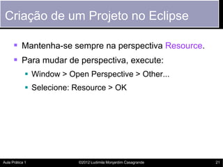 Criação de um Projeto no Eclipse

       Mantenha-se sempre na perspectiva Resource.
       Para mudar de perspectiva, execute:
             Window > Open Perspective > Other...
             Selecione: Resource > OK




Aula Prática 1            ©2012 Ludimila Monjardim Casagrande   21
 