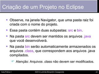 Criação de um Projeto no Eclipse

       Observe, na janela Navigator, que uma pasta raiz foi
           criada com o nome do projeto.
       Essa pasta contém duas subpastas: src e bin.
       Na pasta src devem ser mantidos os arquivos .java
           que você desenvolverá.
       Na pasta bin serão automaticamente armazenados os
           arquivos .class, que correspondem aos arquivos .java
           compilados.
             Atenção: Arquivos .class não devem ser modificados.

Aula Prática 1             ©2012 Ludimila Monjardim Casagrande      22
 