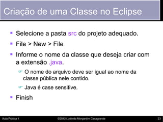 Criação de uma Classe no Eclipse

       Selecione a pasta src do projeto adequado.
       File > New > File
       Informe o nome da classe que deseja criar com
           a extensão .java.
             O nome do arquivo deve ser igual ao nome da
             classe pública nele contido.
             Java é case sensitive.
       Finish

Aula Prática 1             ©2012 Ludimila Monjardim Casagrande   23
 