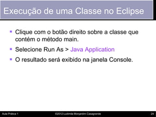 Execução de uma Classe no Eclipse

       Clique com o botão direito sobre a classe que
           contém o método main.
       Selecione Run As > Java Application
       O resultado será exibido na janela Console.




Aula Prática 1          ©2012 Ludimila Monjardim Casagrande   24
 