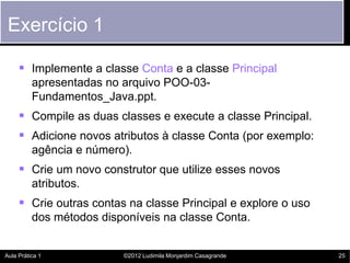 Exercício 1

      Implemente a classe Conta e a classe Principal
          apresentadas no arquivo POO-03-
          Fundamentos_Java.ppt.
      Compile as duas classes e execute a classe Principal.
      Adicione novos atributos à classe Conta (por exemplo:
          agência e número).
      Crie um novo construtor que utilize esses novos
          atributos.
      Crie outras contas na classe Principal e explore o uso
          dos métodos disponíveis na classe Conta.


Aula Prática 1            ©2012 Ludimila Monjardim Casagrande   25
 
