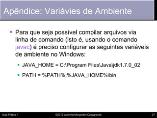 Apêndice: Variávies de Ambiente

       Para que seja possível compilar arquivos via
           linha de comando (isto é, usando o comando
           javac) é preciso configurar as seguintes variáveis
           de ambiente no Windows:
             JAVA_HOME = C:Program FilesJavajdk1.7.0_02
             PATH = %PATH%;%JAVA_HOME%bin




Aula Prática 1            ©2012 Ludimila Monjardim Casagrande   27
 