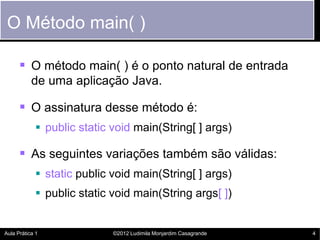 O Método main( )

       O método main( ) é o ponto natural de entrada
           de uma aplicação Java.

       O assinatura desse método é:
             public static void main(String[ ] args)

       As seguintes variações também são válidas:
             static public void main(String[ ] args)
             public static void main(String args[ ])


Aula Prática 1              ©2012 Ludimila Monjardim Casagrande   4
 