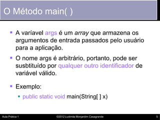 O Método main( )

       A varíavel args é um array que armazena os
           argumentos de entrada passados pelo usuário
           para a aplicação.
       O nome args é arbitrário, portanto, pode ser
           susbtituído por qualquer outro identificador de
           variável válido.

       Exemplo:
             public static void main(String[ ] x)


Aula Prática 1              ©2012 Ludimila Monjardim Casagrande   5
 