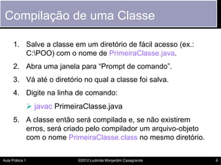 Compilação de uma Classe

      1. Salve a classe em um diretório de fácil acesso (ex.:
         C:POO) com o nome de PrimeiraClasse.java.
      2. Abra uma janela para “Prompt de comando”.
      3. Vá até o diretório no qual a classe foi salva.
      4. Digite na linha de comando:
                  javac PrimeiraClasse.java
      5. A classe então será compilada e, se não existirem
         erros, será criado pelo compilador um arquivo-objeto
         com o nome PrimeiraClasse.class no mesmo diretório.

Aula Prática 1                 ©2012 Ludimila Monjardim Casagrande   6
 