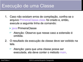 Execução de uma Classe

      1. Caso não existam erros de compilação, confira se o
         arquivo PrimeiraClasse.class foi criado e, então,
         execute a seguinte linha de comando:
             java PrimeiraClasse
             Atenção: Observe que nesse caso a extensão é
              omitida.
      2. O resultado da execução da classe deve ser exibido na
         tela.
             Atenção: para que uma classe possa ser
              executada, ela deve conter o método main.

Aula Prática 1             ©2012 Ludimila Monjardim Casagrande   7
 