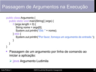 Passagem de Argumentos na Execução

      public class Argumento {
        public static void main(String[ ] args) {
            if (args.length > 0) {
                String nome = args[0];
                System.out.println("Olá: " + nome);
            } else {
                System.out.println("Por favor, forneça um argumento de entrada.");
            }
        }
      }
       Passagem de um argumento por linha de comando ao
           iniciar a aplicação:
            java Argumento Ludimila

Aula Prática 1               ©2012 Ludimila Monjardim Casagrande                 8
 