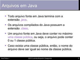 Arquivos em Java

       Todo arquivo fonte em Java termina com a
           extensão .java.
       Os arquivos compilados do Java possuem a
           extensão .class.
       Um arquivo fonte em Java deve conter no máximo
           uma classe pública, ou seja, o arquivo pode conter
           0 ou 1 classe pública.
       Caso exista uma classe pública, então, o nome do
           arquivo deve ser igual ao nome da classe pública.

Aula Prática 1               ©2012 Ludimila Monjardim Casagrande   9
 