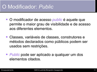 O Modificador: Public

      O modificador de acesso public é aquele que
         permite o maior grau de visibilidade e de acesso
         aos diferentes elementos.

      Classes, variáveis de classes, construtores e
         métodos declarados como públicos podem ser
         usados sem restrições.

      Public pode ser aplicado a qualquer um dos
         elementos citados.

Encapsulamento         ©2012 Ludimila Monjardim Casagrande   11
 