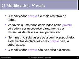O Modificador: Private

      O modificador private é o mais restritivo de
         todos.
      Variáveis ou métodos declarados como private
         só podem ser acessados diretamente por
         instâncias da classe a qual pertencem.
      Nem mesmo subclasses possuem acesso direto
         a elementos declarados como private na sua
         superclasse.
      O modificador private não se aplica a classes.

Encapsulamento        ©2012 Ludimila Monjardim Casagrande   12
 