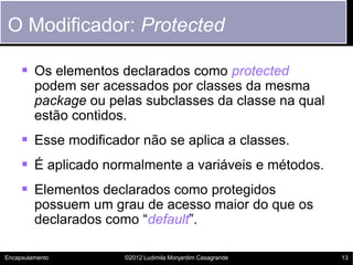 O Modificador: Protected

      Os elementos declarados como protected
         podem ser acessados por classes da mesma
         package ou pelas subclasses da classe na qual
         estão contidos.
      Esse modificador não se aplica a classes.
      É aplicado normalmente a variáveis e métodos.
      Elementos declarados como protegidos
         possuem um grau de acesso maior do que os
         declarados como “default”.

Encapsulamento         ©2012 Ludimila Monjardim Casagrande   13
 