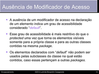 Ausência de Modificador de Acesso

      A ausência de um modificador de acesso na declaração
         de um elemento indica um grau de acessibilidade
         considerado “default”.
      Esse grau de acessibilidade é mais restritivo do que o
         protected uma vez que torna os elementos visíveis
         somente para a própria classe e para as outras classes
         contidas na mesma package.
      Os elementos declarados com “default” não podem ser
         usados pelas subclasses da classe na qual estão
         contidos, caso essas pertençam a outras packages.


Encapsulamento           ©2012 Ludimila Monjardim Casagrande      14
 