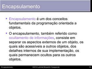 Encapsulamento

      Encapsulamento é um dos conceitos
         fundamentais da programação orientada a
         objetos.
      O encapsulamento, também referido como
         ocultamento de informações, consiste em
         separar os aspectos externos de um objeto, os
         quais são acessíveis a outros objetos, dos
         detalhes internos de sua implementação, os
         quais permanecem ocultos para os outros
         objetos.

Encapsulamento         ©2012 Ludimila Monjardim Casagrande   18
 