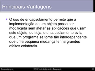 Principais Vantagens

      O uso de encapsulamento permite que a
         implementação de um objeto possa ser
         modificada sem afetar as aplicações que usam
         este objeto, ou seja, o encapsulamento evita
         que um programa se torne tão interdependente
         que uma pequena mudança tenha grandes
         efeitos colaterais.




Encapsulamento        ©2012 Ludimila Monjardim Casagrande   19
 