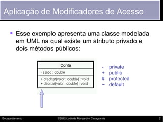 Aplicação de Modificadores de Acesso

      Esse exemplo apresenta uma classe modelada
         em UML na qual existe um atributo privado e
         dois métodos públicos:

                                                       -     private
                                                       +     public
                                                       #     protected
                                                       ~     default




Encapsulamento         ©2012 Ludimila Monjardim Casagrande               2
 