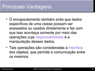 Principais Vantagens

      O encapsulamento também evita que dados
         específicos de uma classe possam ser
         acessados ou usados diretamente e faz com
         que isso aconteça somente por meio das
         operações cuja responsabilidade é a
         manipulação desses dados.
      Tais operações são consideradas a interface
         dos objetos, que permite a comunicação entre
         os mesmos.


Encapsulamento         ©2012 Ludimila Monjardim Casagrande   20
 