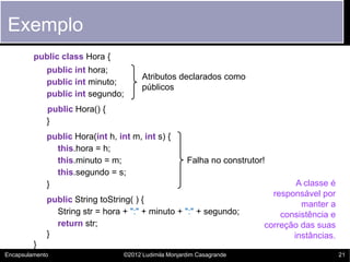 Exemplo
         public class Hora {
             public int hora;
                                        Atributos declarados como
             public int minuto;
                                        públicos
             public int segundo;
             public Hora() {
             }
             public Hora(int h, int m, int s) {
               this.hora = h;
               this.minuto = m;                        Falha no construtor!
               this.segundo = s;
             }                                                                    A classe é
                                                                            responsável por
             public String toString( ) {
                                                                                   manter a
               String str = hora + ":" + minuto + ":" + segundo;              consistência e
               return str;                                                correção das suas
             }                                                                   instâncias.
         }
Encapsulamento                    ©2012 Ludimila Monjardim Casagrande                          21
 
