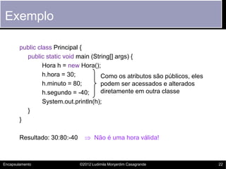 Exemplo

        public class Principal {
          public static void main (String[] args) {
                 Hora h = new Hora();
                 h.hora = 30;         Como os atributos são públicos, eles
                 h.minuto = 80;       podem ser acessados e alterados
                 h.segundo = -40;     diretamente em outra classe
                 System.out.println(h);
          }
        }

        Resultado: 30:80:-40      Não é uma hora válida!



Encapsulamento                 ©2012 Ludimila Monjardim Casagrande           22
 