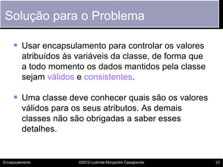 Solução para o Problema

      Usar encapsulamento para controlar os valores
         atribuídos às variáveis da classe, de forma que
         a todo momento os dados mantidos pela classe
         sejam válidos e consistentes.

      Uma classe deve conhecer quais são os valores
         válidos para os seus atributos. As demais
         classes não são obrigadas a saber esses
         detalhes.


Encapsulamento         ©2012 Ludimila Monjardim Casagrande   23
 