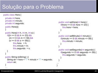 Solução para o Problema
  public class Hora {
    private int hora;
    private int minuto;
                                                                      public void setHora(int hora) {
    private int segundo;
                                                                        if(hora >= 0 && hora <= 23) {
    public Hora(){                                                         this.hora = hora;
    }                                                                   }
    public Hora(int h, int m, int s) {                                }
      if((h >= 0 && h <= 23) &&                                       public void setMinuto(int minuto) {
         (m >= 0 && m <= 59) &&                                         if(minuto >= 0 && minuto <= 59) {
         (s >= 0 && s <= 59)) {                                            this.minuto = minuto;
             this.hora = h;                                             }
             this.minuto = m;                                         }
             this.segundo = s;
                                                                     public void setSegundo(int segundo) {
      }
                                                                       if(segundo >= 0 && segundo <= 59) {
    }
                                                                          this.segundo = segundo;
    public String toString( ) {                                        }
      String str = hora + ":" + minuto + ":" + segundo;              }
      return str;                                                  …
    }                                                              }
    …
Encapsulamento                           ©2012 Ludimila Monjardim Casagrande                                24
 
