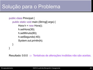 Solução para o Problema

         public class Principal {
           public static void main (String[] args) {
                  Hora h = new Hora();
                  h.setHora(30);
                  h.setMinuto(80);
                  h.setSegundo(-40);
                  System.out.println(h);
           }
         }

         Resultado: 0:0:0  Tentativas de alterações inválidas não são aceitas.



Encapsulamento                 ©2012 Ludimila Monjardim Casagrande           25
 
