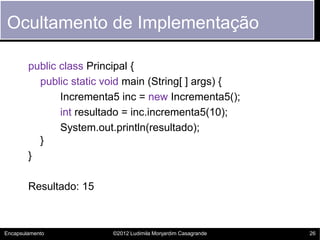 Ocultamento de Implementação

        public class Principal {
          public static void main (String[ ] args) {
               Incrementa5 inc = new Incrementa5();
               int resultado = inc.incrementa5(10);
               System.out.println(resultado);
          }
        }

        Resultado: 15



Encapsulamento           ©2012 Ludimila Monjardim Casagrande   26
 