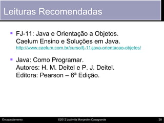 Leituras Recomendadas

      FJ-11: Java e Orientação a Objetos.
         Caelum Ensino e Soluções em Java.
         http://www.caelum.com.br/curso/fj-11-java-orientacao-objetos/

      Java: Como Programar.
         Autores: H. M. Deitel e P. J. Deitel.
         Editora: Pearson – 6ª Edição.




Encapsulamento               ©2012 Ludimila Monjardim Casagrande         28
 