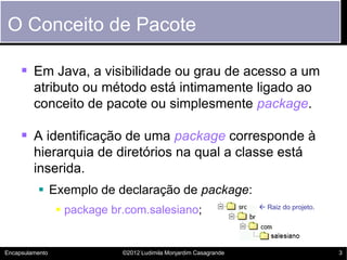 O Conceito de Pacote

      Em Java, a visibilidade ou grau de acesso a um
         atributo ou método está intimamente ligado ao
         conceito de pacote ou simplesmente package.

      A identificação de uma package corresponde à
         hierarquia de diretórios na qual a classe está
         inserida.
           Exemplo de declaração de package:
                  package br.com.salesiano;                        Raiz do projeto.




Encapsulamento               ©2012 Ludimila Monjardim Casagrande                        3
 