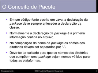 O Conceito de Pacote

      Em um código-fonte escrito em Java, a declaração da
         package deve sempre anteceder a declaração da
         classe.
      Normalmente a declaração da package é a primeira
         informação contida no arquivo.
      Na composição do nome da package os nomes dos
         diretórios devem ser separados por “.”.
      Deve-se ter cuidado para que os nomes dos diretórios
         que compõem uma package sejam nomes válidos para
         todas as plataformas.


Encapsulamento            ©2012 Ludimila Monjardim Casagrande   4
 