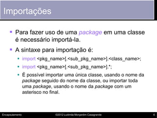Importações

      Para fazer uso de uma package em uma classe
         é necessário importá-la.
      A sintaxe para importação é:
           import <pkg_name>[.<sub_pkg_name>].<class_name>;
           import <pkg_name>[.<sub_pkg_name>].*;
           É possível importar uma única classe, usando o nome da
            package seguido do nome da classe, ou importar toda
            uma package, usando o nome da package com um
            asterisco no final.



Encapsulamento            ©2012 Ludimila Monjardim Casagrande        6
 