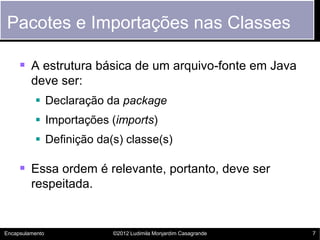 Pacotes e Importações nas Classes

      A estrutura básica de um arquivo-fonte em Java
         deve ser:
           Declaração da package
           Importações (imports)
           Definição da(s) classe(s)

      Essa ordem é relevante, portanto, deve ser
         respeitada.


Encapsulamento           ©2012 Ludimila Monjardim Casagrande   7
 