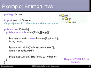 Exemplo: Entrada.java
   package br.com;

   import java.util.Scanner;
   //import java.util.*; //também poderia ser usado

   public class Entrada{
    public static void main(String[] args){

           Scanner entrada = new Scanner(System.in);
           String nome;

           System.out.println("Informe seu nome: ");
           nome = entrada.next();

           System.out.println("Seu nome é: " + nome);
       }                                                             * Requer J2SDK 1.5 ou
   }                                                                        superior
Encapsulamento                 ©2012 Ludimila Monjardim Casagrande                           8
 