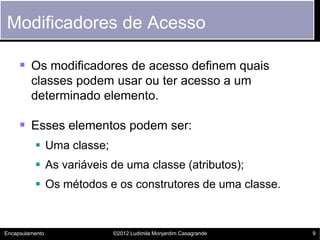 Modificadores de Acesso

      Os modificadores de acesso definem quais
         classes podem usar ou ter acesso a um
         determinado elemento.

      Esses elementos podem ser:
           Uma classe;
           As variáveis de uma classe (atributos);
           Os métodos e os construtores de uma classe.



Encapsulamento            ©2012 Ludimila Monjardim Casagrande   9
 