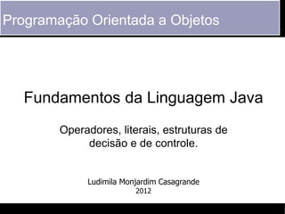 Programação Orientada a Objetos




   Fundamentos da Linguagem Java
        Operadores, literais, estruturas de
             decisão e de controle.


             Ludimila Monjardim Casagrande
                         2012
 
