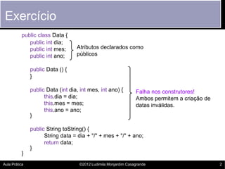 Exercício
          public class Data {
             public int dia;
             public int mes;       Atributos declarados como
             public int ano;       públicos

               public Data () {
               }

               public Data (int dia, int mes, int ano) {         Falha nos construtores!
                     this.dia = dia;                             Ambos permitem a criação de
                     this.mes = mes;                             datas inválidas.
                     this.ano = ano;
               }

               public String toString() {
                     String data = dia + "/" + mes + "/" + ano;
                     return data;
               }
          }
Aula Prática                        ©2012 Ludimila Monjardim Casagrande                        2
 