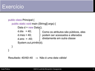 Exercício

         public class Principal {
           public static void main (String[] args) {
                  Data d = new Data();
                  d.dia = 40;          Como os atributos são públicos, eles
                  d.mes = 40;          podem ser acessados e alterados
                  d.ano = -40;         diretamente em outra classe
                  System.out.println(d);
           }
         }

         Resultado: 40/40/-40      Não é uma data válida!



Aula Prática                    ©2012 Ludimila Monjardim Casagrande           3
 