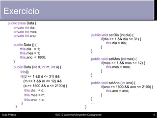 Exercício
    public class Data {
       private int dia;
       private int mes;
       private int ano;                                        public void setDia (int dia) {
                                                                      if(dia >= 1 && dia <= 31) {
                                                                          this.dia = dia;
         public Data () {
                                                                      }
             this.dia = 1;
                                                               }
             this.mes = 1;
             this.ano = 1800;                                  public void setMes (int mes) {
         }                                                            if(mes >= 1 && mes <= 12) {
         public Data (int d, int m, int a) {                              this.mes = mes;
             this();                                                  }
             if((d >= 1 && d <= 31) &&                         }
                (m >= 1 && m <= 12) &&
                                                               public void setAno (int ano) {
                (a >= 1800 && a <= 2100)) {                           if(ano >= 1800 && ano <= 2100) {
                 this.dia = d;                                            this.ano = ano;
                 this.mes = m;                                        }
                 this.ano = a;                                 }
              }                                                …
          }                                               }
          …
Aula Prática                        ©2012 Ludimila Monjardim Casagrande                                  4
 