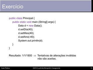 Exercício

          public class Principal {
            public static void main (String[] args) {
                   Data d = new Data();
                   d.setDia(40);
                   d.setMes(40);
                   d.setAno(-40);
                   System.out.println(d);
            }
          }

          Resultado: 1/1/1800  Tentativas de alterações inválidas
                                não são aceitas.


Aula Prática                    ©2012 Ludimila Monjardim Casagrande   5
 