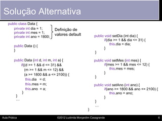 Solução Alternativa
    public class Data {
       private int dia = 1;       Definição de
       private int mes = 1;
                                  valores default              public void setDia (int dia) {
       private int ano = 1800;
                                                                      if(dia >= 1 && dia <= 31) {
                                                                          this.dia = dia;
         public Data () {
                                                                      }
         }
                                                               }

         public Data (int d, int m, int a) {                   public void setMes (int mes) {
             if((d >= 1 && d <= 31) &&                                if(mes >= 1 && mes <= 12) {
                (m >= 1 && m <= 12) &&                                    this.mes = mes;
                                                                      }
                (a >= 1800 && a <= 2100)) {
                                                                }
                 this.dia = d;
                 this.mes = m;                                 public void setAno (int ano) {
                 this.ano = a;                                        if(ano >= 1800 && ano <= 2100) {
              }                                                           this.ano = ano;
          }                                                           }
          …
                                                                }
                                                                …
                                                          }

Aula Prática                        ©2012 Ludimila Monjardim Casagrande                                  6
 