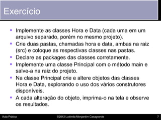 Exercício

       Implemente as classes Hora e Data (cada uma em um
           arquivo separado, porém no mesmo projeto).
          Crie duas pastas, chamadas hora e data, ambas na raiz
           (src) e coloque as respectivas classes nas pastas.
          Declare as packages das classes corretamente.
          Implemente uma classe Principal com o método main e
           salve-a na raiz do projeto.
          Na classe Principal crie e altere objetos das classes
           Hora e Data, explorando o uso dos vários construtores
           disponíveis.
          A cada alteração do objeto, imprima-o na tela e observe
           os resultados.

Aula Prática               ©2012 Ludimila Monjardim Casagrande       7
 