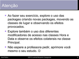 Atenção

       Ao fazer seu exercício, explore o uso das
           packages criando novas packages, movendo as
           classes de lugar e observando os efeitos
           provocados.
       Explore também o uso dos diferentes
           modificadores de acesso nas classes Hora e
           Data e observe os efeitos colaterais na classe
           Principal.
       Não espere a professora pedir, aprimore você
           mesmo o seu estudo. 
Aula Prática             ©2012 Ludimila Monjardim Casagrande   8
 