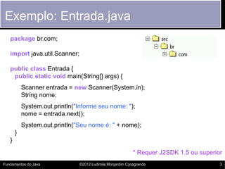 Exemplo: Entrada.java
   package br.com;

   import java.util.Scanner;

   public class Entrada {
    public static void main(String[] args) {
           Scanner entrada = new Scanner(System.in);
           String nome;
           System.out.println("Informe seu nome: ");
           nome = entrada.next();
           System.out.println("Seu nome é: " + nome);
       }
   }
                                                           * Requer J2SDK 1.5 ou superior
Fundamentos do Java            ©2012 Ludimila Monjardim Casagrande                      3
 