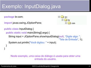 Exemplo: InputDialog.java
   package br.com;

   import javax.swing.JOptionPane;

   public class InputDialog {
     public static void main(String[] args) {
       String input = JOptionPane.showInputDialog(null, “Digite algo: ",
                                                     "Tela de Entrada", 1);
       System.out.println("Você digitou: " + input);
     }
   }

           Neste exemplo, uma caixa de diálogo é usada para obter uma
                              entrada do usuário.

Fundamentos do Java         ©2012 Ludimila Monjardim Casagrande               4
 